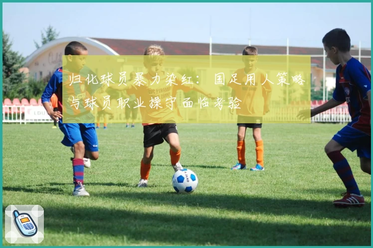 归化球员暴力染红：国足用人策略与球员职业操守面临考验