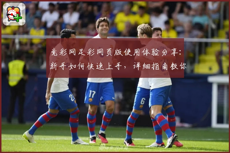 竞彩网足彩网页版使用体验分享:新手如何快速上手,详细指南教你一步步掌握要点