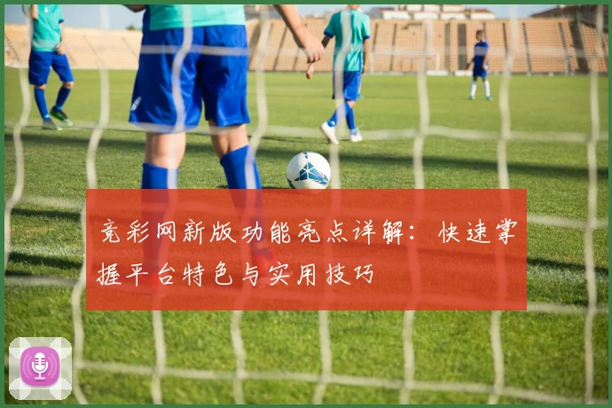 竞彩网新版功能亮点详解：快速掌握平台特色与实用技巧