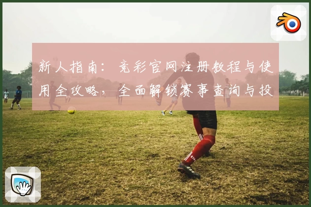 新人指南：竞彩官网注册教程与使用全攻略，全面解锁赛事查询与投注技巧