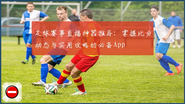 足球赛事直播神器推荐:掌握比分动态与实用攻略的必备App