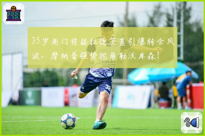 35岁老门将赫拉德茨基引爆转会风波，摩纳哥强势挖角勒沃库森！