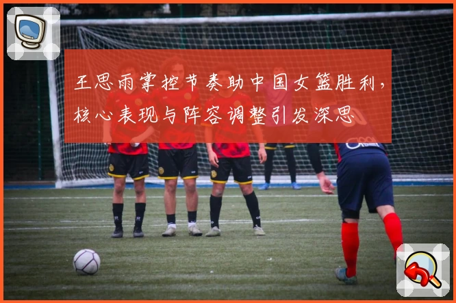 王思雨掌控节奏助中国女篮胜利，核心表现与阵容调整引发深思