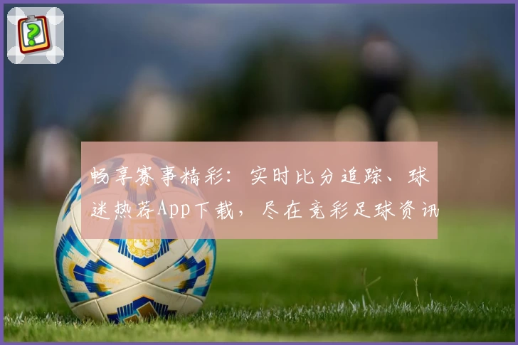 畅享赛事精彩：实时比分追踪、球迷热荐App下载，尽在竞彩足球资讯平台