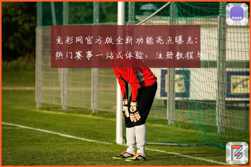 竞彩网官方版全新功能亮点曝光：热门赛事一站式体验，注册教程与使用攻略详解