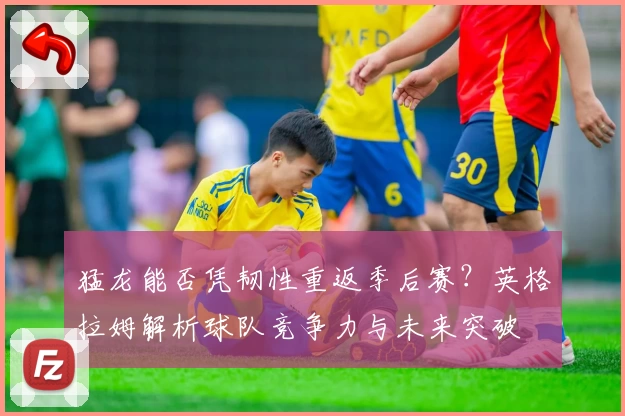 猛龙能否凭韧性重返季后赛？英格拉姆解析球队竞争力与未来突破