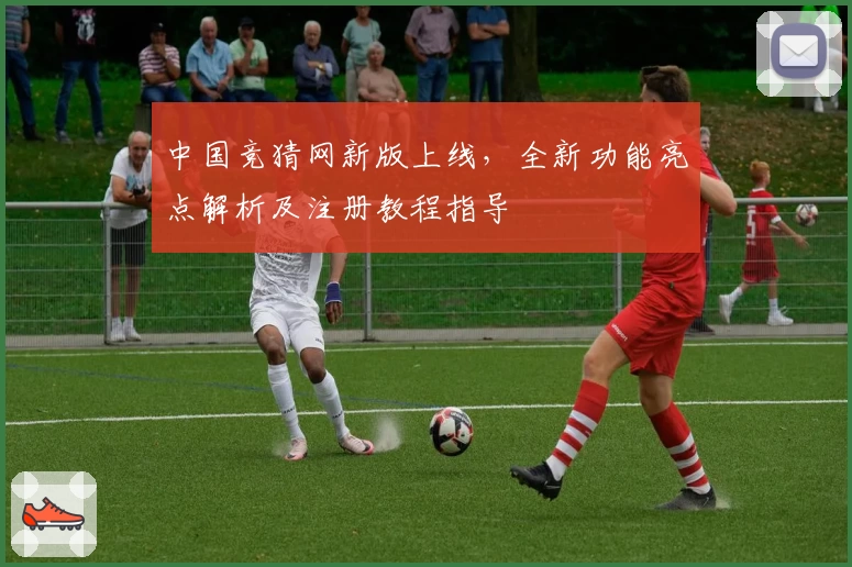 中国竞猜网新版上线，全新功能亮点解析及注册教程指导