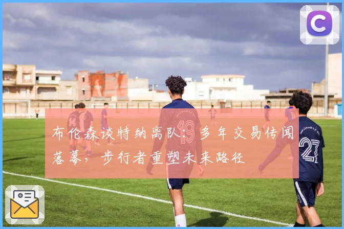 布伦森谈特纳离队：多年交易传闻落幕，步行者重塑未来路径