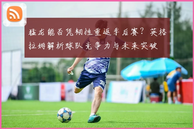 猛龙能否凭韧性重返季后赛?英格拉姆解析球队竞争力与未来突破
