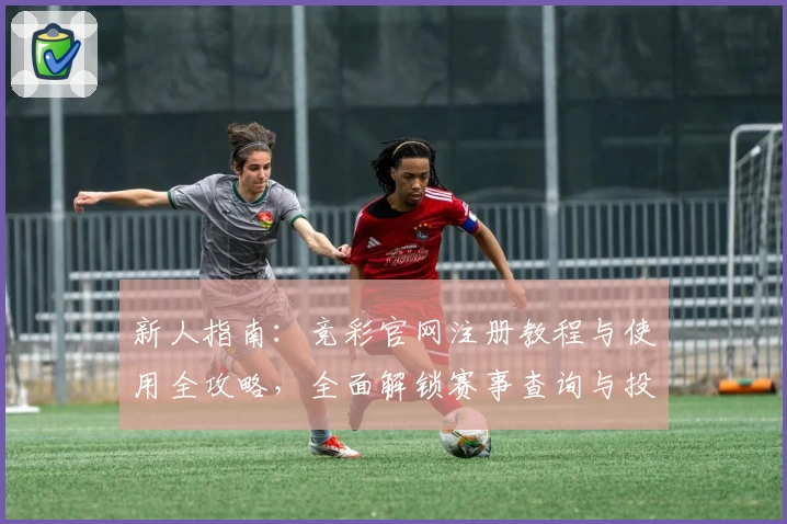 新人指南：竞彩官网注册教程与使用全攻略，全面解锁赛事查询与投注技巧