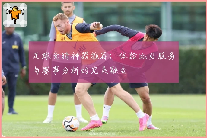 足球竞猜神器推荐：体验比分服务与赛事分析的完美融合