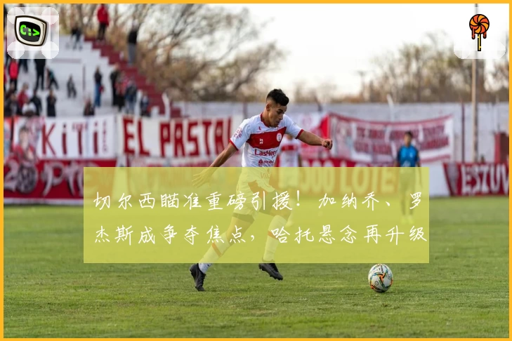 切尔西瞄准重磅引援!加纳乔、罗杰斯成争夺焦点,哈托悬念再升级