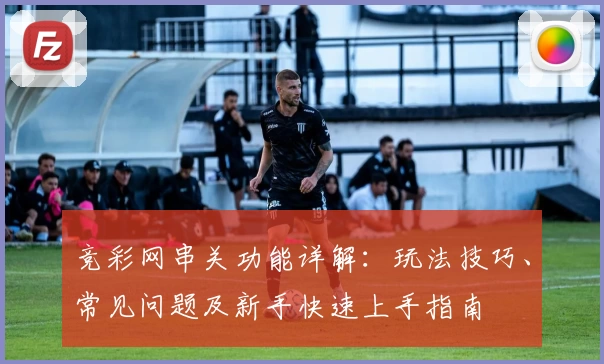 竞彩网串关功能详解：玩法技巧、常见问题及新手快速上手指南